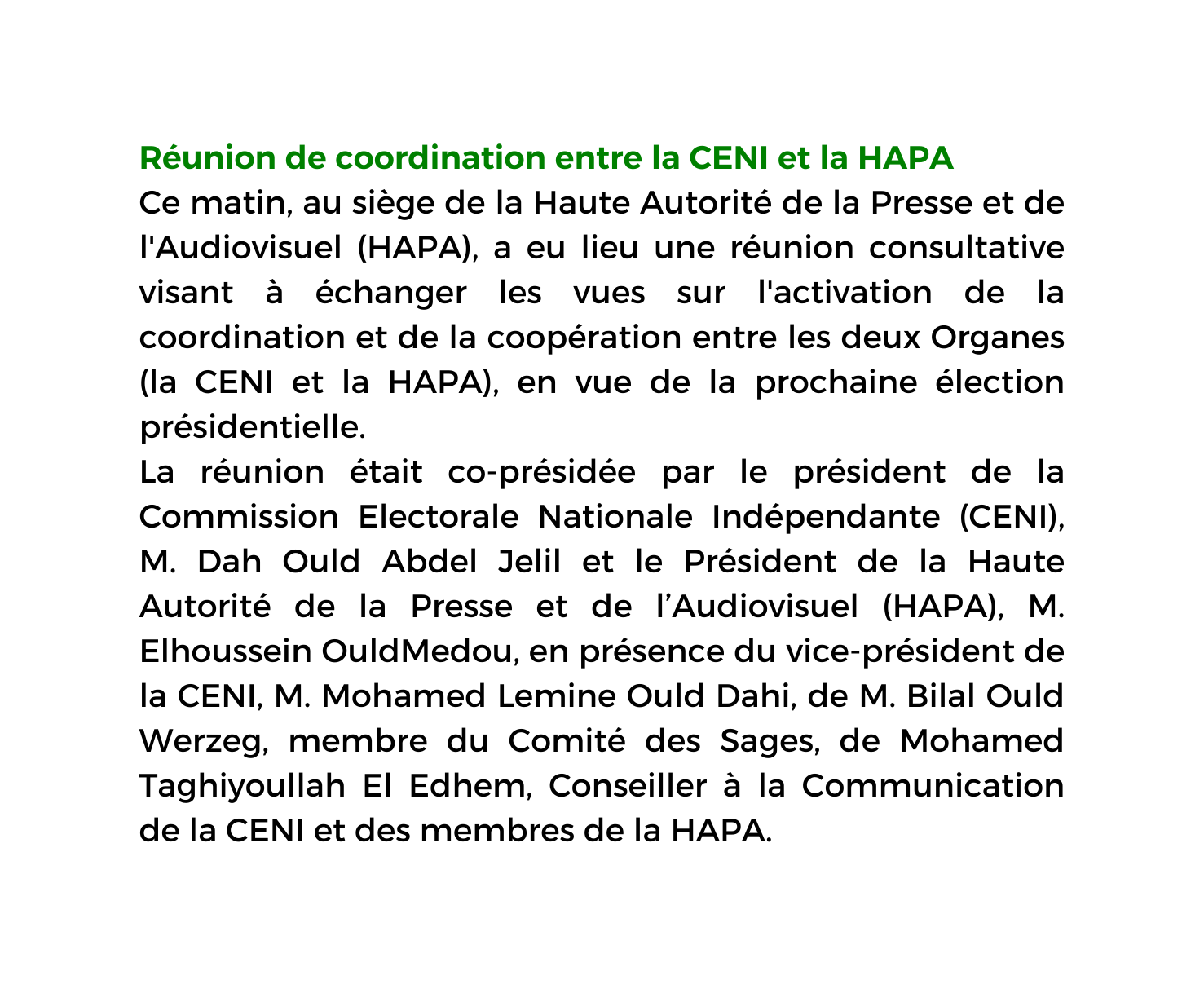 Réunion de coordination entre la CENI et la HAPA Ce matin au siège de la Haute Autorité de la Presse et de l Audiovisuel HAPA a eu lieu une réunion consultative visant à échanger les vues sur l activation de la coordination et de la coopération entre les deux Organes la CENI et la HAPA en vue de la prochaine élection présidentielle La réunion était co présidée par le président de la Commission Electorale Nationale Indépendante CENI M Dah Ould Abdel Jelil et le Président de la Haute Autorité de la Presse et de l Audiovisuel HAPA M Elhoussein OuldMedou en présence du vice président de la CENI M Mohamed Lemine Ould Dahi de M Bilal Ould Werzeg membre du Comité des Sages de Mohamed Taghiyoullah El Edhem Conseiller à la Communication de la CENI et des membres de la HAPA