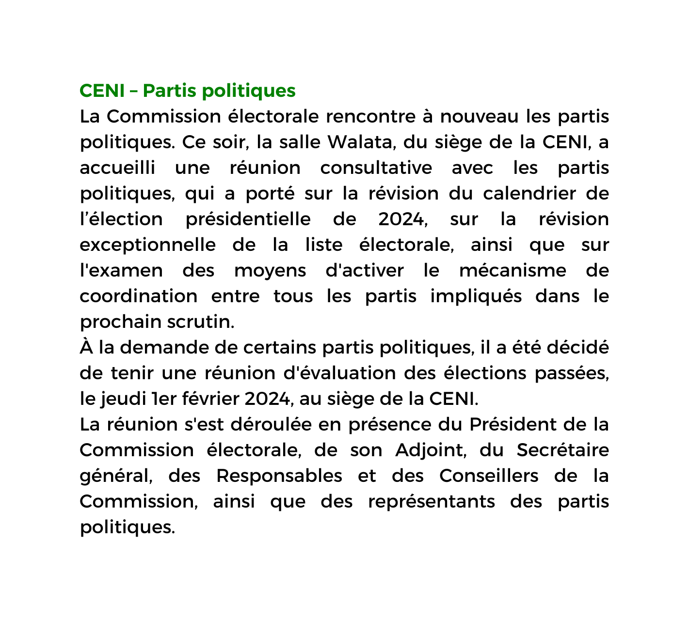 CENI Partis politiques La Commission électorale rencontre à nouveau les partis politiques Ce soir la salle Walata du siège de la CENI a accueilli une réunion consultative avec les partis politiques qui a porté sur la révision du calendrier de l élection présidentielle de 2024 sur la révision exceptionnelle de la liste électorale ainsi que sur l examen des moyens d activer le mécanisme de coordination entre tous les partis impliqués dans le prochain scrutin À la demande de certains partis politiques il a été décidé de tenir une réunion d évaluation des élections passées le jeudi 1er février 2024 au siège de la CENI La réunion s est déroulée en présence du Président de la Commission électorale de son Adjoint du Secrétaire général des Responsables et des Conseillers de la Commission ainsi que des représentants des partis politiques