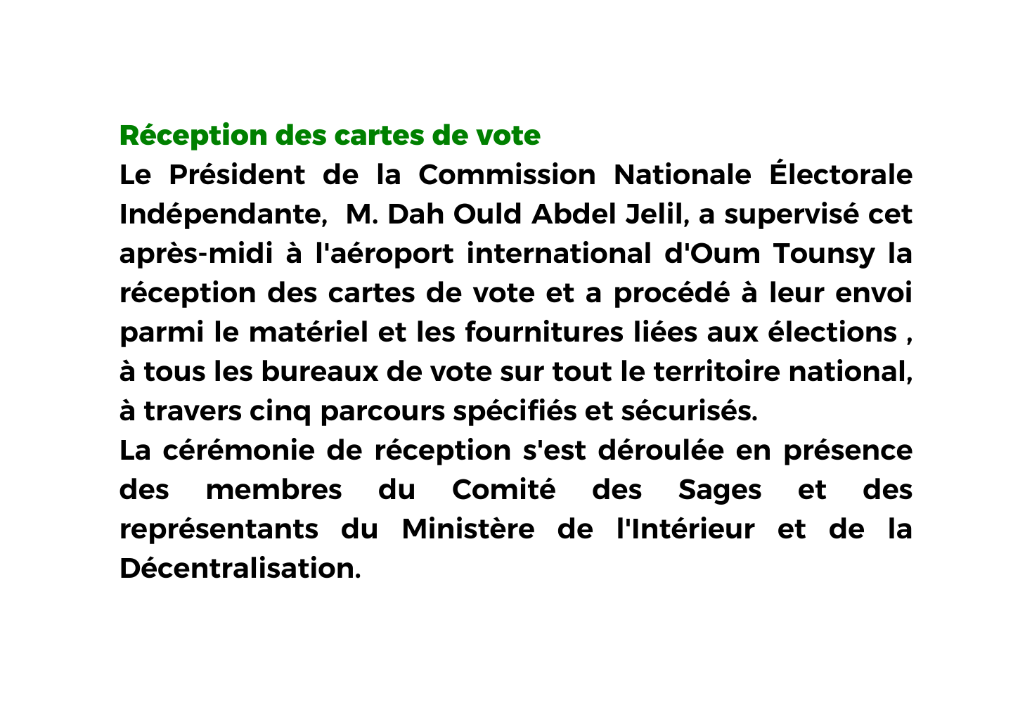 Réception des cartes de vote Le Président de la Commission Nationale Électorale Indépendante M Dah Ould Abdel Jelil a supervisé cet après midi à l aéroport international d Oum Tounsy la réception des cartes de vote et a procédé à leur envoi parmi le matériel et les fournitures liées aux élections à tous les bureaux de vote sur tout le territoire national à travers cinq parcours spécifiés et sécurisés La cérémonie de réception s est déroulée en présence des membres du Comité des Sages et des représentants du Ministère de l Intérieur et de la Décentralisation