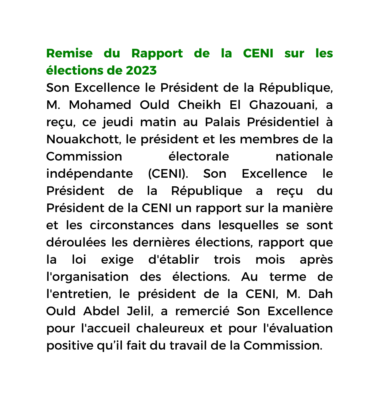 Remise du Rapport de la CENI sur les élections de 2023 Son Excellence le Président de la République M Mohamed Ould Cheikh El Ghazouani a reçu ce jeudi matin au Palais Présidentiel à Nouakchott le président et les membres de la Commission électorale nationale indépendante CENI Son Excellence le Président de la République a reçu du Président de la CENI un rapport sur la manière et les circonstances dans lesquelles se sont déroulées les dernières élections rapport que la loi exige d établir trois mois après l organisation des élections Au terme de l entretien le président de la CENI M Dah Ould Abdel Jelil a remercié Son Excellence pour l accueil chaleureux et pour l évaluation positive qu il fait du travail de la Commission