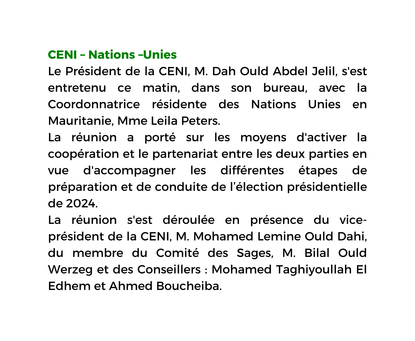 CENI Nations Unies Le Président de la CENI M Dah Ould Abdel Jelil s est entretenu ce matin dans son bureau avec la Coordonnatrice résidente des Nations Unies en Mauritanie Mme Leila Peters La réunion a porté sur les moyens d activer la coopération et le partenariat entre les deux parties en vue d accompagner les différentes étapes de préparation et de conduite de l élection présidentielle de 2024 La réunion s est déroulée en présence du vice président de la CENI M Mohamed Lemine Ould Dahi du membre du Comité des Sages M Bilal Ould Werzeg et des Conseillers Mohamed Taghiyoullah El Edhem et Ahmed Boucheiba