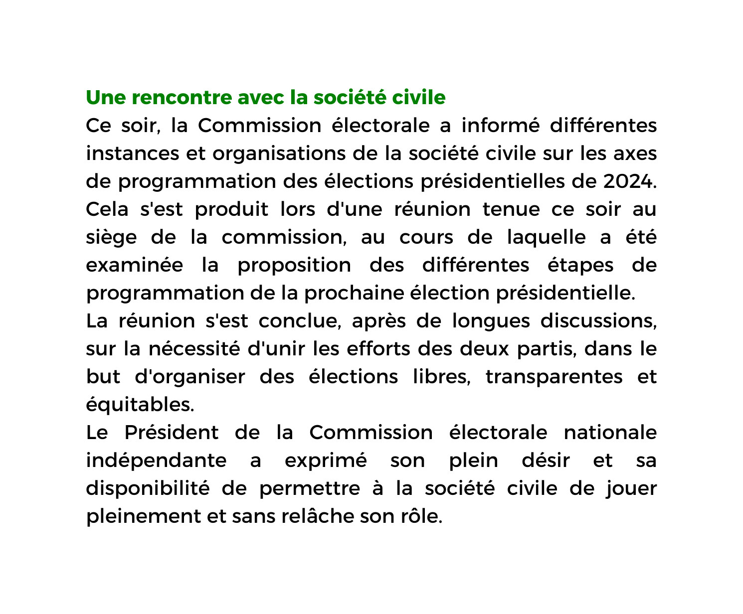 Une rencontre avec la société civile Ce soir la Commission électorale a informé différentes instances et organisations de la société civile sur les axes de programmation des élections présidentielles de 2024 Cela s est produit lors d une réunion tenue ce soir au siège de la commission au cours de laquelle a été examinée la proposition des différentes étapes de programmation de la prochaine élection présidentielle La réunion s est conclue après de longues discussions sur la nécessité d unir les efforts des deux partis dans le but d organiser des élections libres transparentes et équitables Le Président de la Commission électorale nationale indépendante a exprimé son plein désir et sa disponibilité de permettre à la société civile de jouer pleinement et sans relâche son rôle